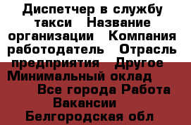 Диспетчер в службу такси › Название организации ­ Компания-работодатель › Отрасль предприятия ­ Другое › Минимальный оклад ­ 30 000 - Все города Работа » Вакансии   . Белгородская обл.